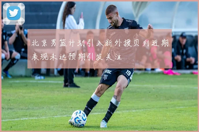 北京男篮计划引入新外援贝利近期表现未达预期引发关注