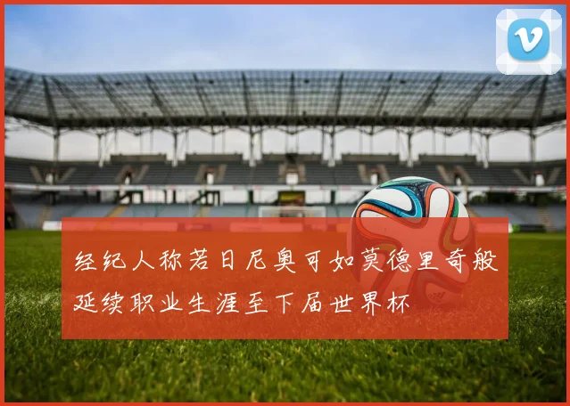 经纪人称若日尼奥可如莫德里奇般延续职业生涯至下届世界杯