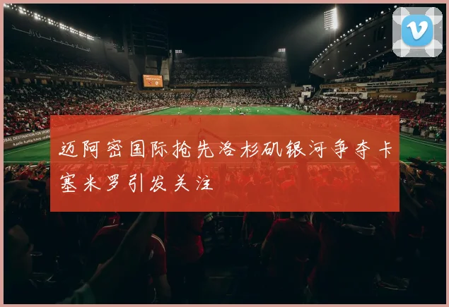 迈阿密国际抢先洛杉矶银河争夺卡塞米罗引发关注