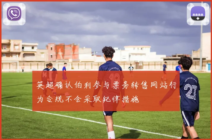英超确认伯利参与票务转售网站行为合规不会采取纪律措施