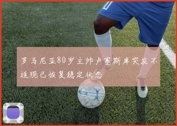 罗马尼亚80岁主帅卢塞斯库突发不适现已恢复稳定状态