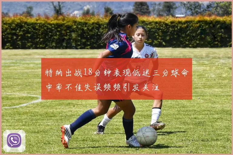 特纳出战18分钟表现低迷三分球命中率不佳失误频频引发关注