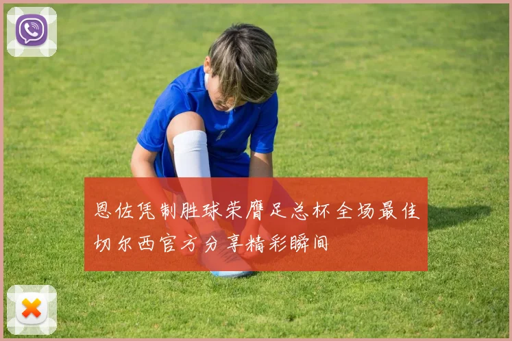 恩佐凭制胜球荣膺足总杯全场最佳切尔西官方分享精彩瞬间