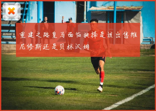 重建之路皇马面临抉择是该出售维尼修斯还是贝林汉姆